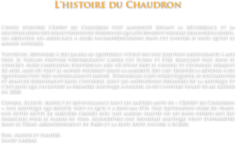 L'histoire du Chaudron L’envie d’ouvrir L’Esprit du Chaudron s’est manifesté devant la récurrence et la multiplication des sollicitations de personnes qui m’écrivaient pour me demander conseil, les orienter, les aider face à leurs incompréhensions dans cet univers si vaste qu’est le monde invisible. Toutefois, répondre à des emails au quotidien n’était pas une solution satisfaisante à mes yeux. Je voulais pouvoir véritablement casser cet écran et être beaucoup plus dans le concret. Aussi l’impulsion d’ouvrir un lieu où d’une part le conseil et l’échange seraient de mise, mais où tout le monde pourrait (dans la majorité des cas) trouver la réponse à ses questions s’est très naturellement imposé. Donner les clefs pour s’équiper, se documenter et avancer sereinement dans l’invisible, sont les motivations premières de la boutique et c’est ainsi que j’ai ouvert la première boutique à Angers, là où l’univers venait de me guider en 2020. Conseil, écoute, respect et bienveillance sont les maîtres mots de « L’Esprit du Chaudron », une boutique qui reflète tout ce qu’il y a dans ma tête. Une destination hors du temps, une petite hutte de sorcière croisée avec une maison hantée où les bons esprits ont élu domiciles pour le plaisir de tous. Aujourd’hui une deuxième boutique vient d’apparaître dans le IXème arrondissement de Paris et la suite reste encore à écrire. Paix, Amour et Lumière. Sandy Lakdar 